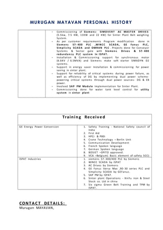 MURUGAN MAYAVAN PERSONAL HISTORY
- Commissioning of Sieme n s - SIMOV E R T AC MAST E R DRIVE S
(5.5kw, 7.5 KW, 11KW and 22 KW) for Sinter Plant Belt weighing
System.
- As per customer requirements Program modification done in
Sieme n s S7- 400 PLC ,WINC C SCA D A , GE Fanu c PLC,
Simplicity SCA D A and OMRAN PLC . Projects done for Conveyor
Systems & Sector gate with Siemen s Drives & S7- 400
redun d a n c y PLC syste m In ISPA T.
- Installation & Commissioning support for synchronous motor
(6.6KV / 6.5MVA) and Siemens make soft starter SIMADYN D2
systems.
- Support in energy saver Installation & commissioning for power
saving in sinter plant.
- Support for reliability of critical systems during power failure, as
well as efficiency of DG by implementing dual power scheme-
powering critical systems through dual power sources- DG & EB
power.
- Involved SAP PM Module Implementation for Sinter Plant.
- Commissioning done for water tank level control for utility
syste m in sinter plant
Trainin g Receiv e d
GE Energy Power Conversion 1. Safety Training - National Safety council of
India
2. First Aid
3. HPCi & P80i
4. Crane Technology – Berlin Unit
5. Communication Development
6. French Spoken language
7. German Spoken language
8. BOSIET –OPITO approved.
9. VCA –Belgium( Basic element of safety SCC)
ISPAT Industries 1. siemens S7- 300/400 PLC by Siemens
2. WINCC SCADA by ISPAT
3. AC Drives by Siemens
4. GE Fanuc Versa Max ,90- 30 series PLC and
Simplicity SCADA by GEFanuc.
5. SAP PM by ISPAT.
6. Sinter plant Operations - XinYu iron & Steel
Stock co. Ltd in china
7. Six sigma Green Belt Training and TPM by
ISPAT.
CONTA C T DETAI L S :
Murugan MAYAVAN,
 
