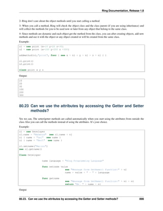 Ring Documentation, Release 1.8
2- Ring don’t care about the object methods until you start calling a method
3- When you call a method, Ring will check the object class and the class parent (if you are using inheritance) and
will collect the methods for you to be used now or later from any object that belong to the same class.
4- Since methods are dynamic and each object get the method from the class, you can after creating objects, add new
methods and use it with the object or any object created or will be created from the same class.
Example:
o1 = new point {x=10 y=20 z=30}
o2 = new point {x=100 y=200 z =300}
addmethod(o1,"print", func { see x + nl + y + nl + z + nl } )
o1.print()
o2.print()
class point x y z
Output:
10
20
30
100
200
300
80.23 Can we use the attributes by accessing the Getter and Setter
methods?
Yes we can, The setter/getter methods are called automatically when you start using the attributes from outside the
class Also you can call the methods instead of using the attributes. It’s your choice.
Example:
o1 = new Developer
o1.name = "Mahmoud" see o1.name + nl
o1 { name = "Gal" see name }
o1 { name = "Bert" see name }
o1.setname("Marino")
see o1.getname()
Class Developer
name language = "Ring Programming Language"
func setname value
see "Message from SetName() Function!" + nl
name = value + " - " + language
func getname
see "Message from GetName() Function!" + nl + nl
return "Mr. " + name + nl
Output
80.23. Can we use the attributes by accessing the Getter and Setter methods? 898
 