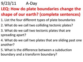 9/23/11		A-DayLEQ: How do plate boundaries change the shape of our earth? (complete sentences) 1. List the four different types of plate boundaries 2. What do we call two colliding tectonic plates? 3. What do we call two tectonic plates that are spreading apart? 4. What do we call two plates that are sliding past one another? 5. What is the difference between a subduction boundary and a transform boundary? 
