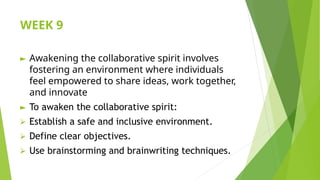 WEEK 9
► Awakening the collaborative spirit involves
fostering an environment where individuals
feel empowered to share ideas, work together,
and innovate
► To awaken the collaborative spirit:
⮚ Establish a safe and inclusive environment.
⮚ Define clear objectives.
⮚ Use brainstorming and brainwriting techniques.
 