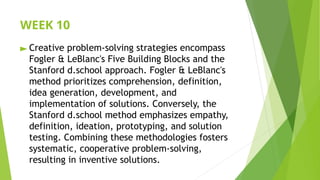 WEEK 10
► Creative problem-solving strategies encompass
Fogler & LeBlanc's Five Building Blocks and the
Stanford d.school approach. Fogler & LeBlanc's
method prioritizes comprehension, definition,
idea generation, development, and
implementation of solutions. Conversely, the
Stanford d.school method emphasizes empathy,
definition, ideation, prototyping, and solution
testing. Combining these methodologies fosters
systematic, cooperative problem-solving,
resulting in inventive solutions.
 