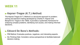 WEEK 11
►Kepner-Tregoe (K.T.) Method:
The Kepner-Tregoe (K.T.) Method is a structured approach to problem-
solving and decision-making developed by Charles H. Kepner and
Benjamin B. Tregoe in the 1950s. It provides a systematic framework for
analyzing complex problems, identifying root causes, and making informed
decisions..
►Edward De Bono's Methods:
► PMI Method: Evaluates positives, negatives, and interesting aspects.
► Six Thinking Hats: Considers various perspectives to facilitate balanced
decision-making.
 