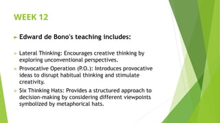 WEEK 12
► Edward de Bono's teaching includes:
⮚ Lateral Thinking: Encourages creative thinking by
exploring unconventional perspectives.
⮚ Provocative Operation (P.O.): Introduces provocative
ideas to disrupt habitual thinking and stimulate
creativity.
⮚ Six Thinking Hats: Provides a structured approach to
decision-making by considering different viewpoints
symbolized by metaphorical hats.
 