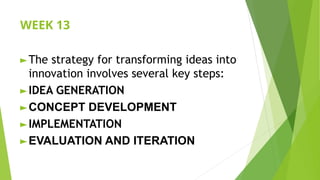WEEK 13
► The strategy for transforming ideas into
innovation involves several key steps:
► IDEA GENERATION
► CONCEPT DEVELOPMENT
► IMPLEMENTATION
► EVALUATION AND ITERATION
 