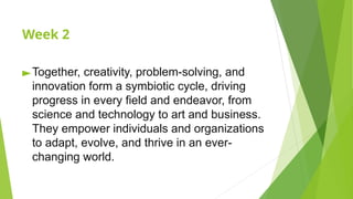 Week 2
►Together, creativity, problem-solving, and
innovation form a symbiotic cycle, driving
progress in every field and endeavor, from
science and technology to art and business.
They empower individuals and organizations
to adapt, evolve, and thrive in an ever-
changing world.
 