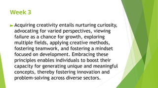 Week 3
►Acquiring creativity entails nurturing curiosity,
advocating for varied perspectives, viewing
failure as a chance for growth, exploring
multiple fields, applying creative methods,
fostering teamwork, and fostering a mindset
focused on development. Embracing these
principles enables individuals to boost their
capacity for generating unique and meaningful
concepts, thereby fostering innovation and
problem-solving across diverse sectors.
 