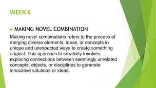 WEEK 6
► MAKING NOVEL COMBINATION
Making novel combinations refers to the process of
merging diverse elements, ideas, or concepts in
unique and unexpected ways to create something
original. This approach to creativity involves
exploring connections between seemingly unrelated
concepts, objects, or disciplines to generate
innovative solutions or ideas.
 