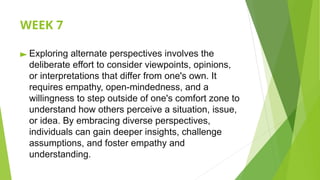 WEEK 7
► Exploring alternate perspectives involves the
deliberate effort to consider viewpoints, opinions,
or interpretations that differ from one's own. It
requires empathy, open-mindedness, and a
willingness to step outside of one's comfort zone to
understand how others perceive a situation, issue,
or idea. By embracing diverse perspectives,
individuals can gain deeper insights, challenge
assumptions, and foster empathy and
understanding.
 