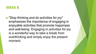 WEEK 8
►"Stop thinking and do activities for joy"
emphasizes the importance of engaging in
enjoyable activities that promote happiness
and well-being. Engaging in activities for joy
is a wonderful way to take a break from
overthinking and simply enjoy the present
moment.
 