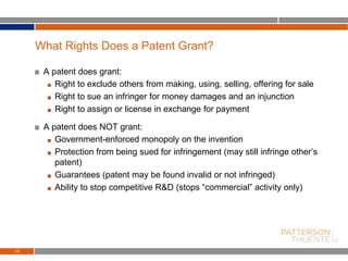 A patent does grant:
Right to exclude others from making, using, selling, offering for sale
Right to sue an infringer for money damages and an injunction
Right to assign or license in exchange for payment
A patent does NOT grant:
Government-enforced monopoly on the invention
Protection from being sued for infringement (may still infringe other’s
patent)
Guarantees (patent may be found invalid or not infringed)
Ability to stop competitive R&D (stops “commercial” activity only)
10
What Rights Does a Patent Grant?
 