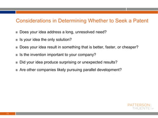 Does your idea address a long, unresolved need?
Is your idea the only solution?
Does your idea result in something that is better, faster, or cheaper?
Is the invention important to your company?
Did your idea produce surprising or unexpected results?
Are other companies likely pursuing parallel development?
11
Considerations in Determining Whether to Seek a Patent
 