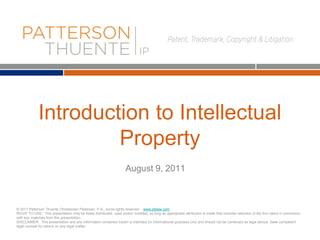 Introduction to Intellectual
Property
© 2011 Patterson Thuente Christensen Pedersen, P.A., some rights reserved - www.ptslaw.com
RIGHT TO USE: This presentation may be freely distributed, used and/or modified, so long as appropriate attribution is made that includes retention of the firm name in connection
with any materials from this presentation.
DISCLAIMER: This presentation and any information contained herein is intended for informational purposes only and should not be construed as legal advice. Seek competent
legal counsel for advice on any legal matter.
August 9, 2011
 