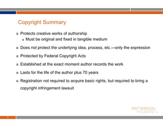 Protects creative works of authorship
Must be original and fixed in tangible medium
Does not protect the underlying idea, process, etc.—only the expression
Protected by Federal Copyright Acts
Established at the exact moment author records the work
Lasts for the life of the author plus 70 years
Registration not required to acquire basic rights, but required to bring a
copyright infringement lawsuit
6
Copyright Summary
 