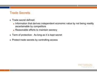 Trade secret defined:
Information that derives independent economic value by not being readily
ascertainable by competitors
Reasonable efforts to maintain secrecy
Term of protection: As long as it is kept secret
Protect trade secrets by controlling access
7
Trade Secrets
 