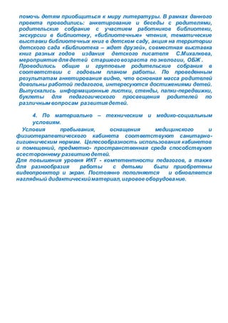 помочь детям приобщиться к миру литературы. В рамках данного
проекта проводились: анкетирование и беседы с родителями,
родительские собрание с участием работников библиотеки,
экскурсии в библиотеку, «библиотечные» чтения, тематические
выставки библиотечных книг в детском саду, акция на территории
детского сада «Библиотека – ждет друзей», совместная выставка
книг разных годов издания детского писателя С.Михалкова,
мероприятие длядетей старшеговозраста по экологии, ОБЖ .
Проводились общие и групповые родительские собрания в
соответствии с годовым планом работы. По проведенным
результатам анкетирования видно, что основная масса родителей
довольны работой педагогов, интересуются достижениями детей.
Выпускались информационные листки, стенды, папки-передвижки,
буклеты для педагогического просвещения родителей по
различным вопросам развитиядетей.
4. По материально – техническим и медико-социальным
условиям.
Условия пребывания, оснащения медицинского и
физиотерапевтического кабинета соответствуют санитарно-
гигиеническим нормам. Целесообразность использования кабинетов
и помещений, предметно- пространственная среда способствуют
всестороннему развитиюдетей.
Для повышения уровня ИКТ - компетентности педагогов, а также
для разнообразия работы с детьми были приобретены
видеопроектор и экран. Постоянно пополняется и обновляется
наглядный дидактическийматериал,игровое оборудование.
 