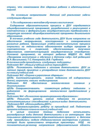 страхи, что немаловажно для здоровья ребенка в адаптационный
период.
По основным направлениям детский сад реализовал задачи
следующим образом:
1.По содержаниюи методам обученияи воспитания:
Содержание образовательного процесса в ДОУ определяется
общеобразовательной программой, разработанной и реализуемой в
соответствии с федеральными государственными требованиями к
структуре основной общеобразовательной программы дошкольного
образования.
В течение учебного года деятельность ДОУ была направлена на
обеспечение непрерывного, всестороннего и своевременного
развития ребенка. Организация учебно-воспитательного процесса
строилась на педагогически обоснованном выборе программ (в
соответствии с лицензией), обеспечивающих получение
образования, соответствующего государственным стандартам.
Основной программой, по которой работал МБДОУ д/с №92
«Программа воспитания и обучения в детском саду» под редакцией
М.А.Васильевой,Т.С. Комаровой,В.В. Гербовой.
В течениегода проводились следующие педсоветы:
Педсовет №1 «Новый учебный год на пороге ДОУ»:
ЦЕЛЬ: Познакомить педагогов с итогами деятельности ДОУ за
летний период, принятие и утверждения плана деятельности ДОУ
на новый учебный год.
Педсовет №2 «Охрана и укрепление здоровья»:
ЦЕЛЬ: Систематизировать знания педагогов об оздоровлении
детей,закрепить навыки моделирования.
Педсовет №3 «Воспитание экологического сознания у
дошкольников»
ЦЕЛЬ: Совершенствовать совместную работу педагогов и
родителей по формированию экологических представлений у
детей.
Педсовет №4 «Личностно-ориентированное образование»:
ЦЕЛЬ: Повысить уровень знаний педагогов по развитию
интеллектуальных способностей в разных видах деятельности.
Педсовет №5 «ИтогиработыДОУ»:
ЦЕЛЬ: Проанализировать работу за прошедший год. Подготовка
проектагодового планана новый учебный год.
С целью оказания помощи педагогам использовать
разнообразные виды детской деятельности и их интеграцию для
повышения эффективности образовательного процесса в детском
саду проводились: неделя «Педагогического мастерства» в рамках,
которой были организованы открытые просмотры НОД по
познавательно-речевому направлению (образовательная область
 