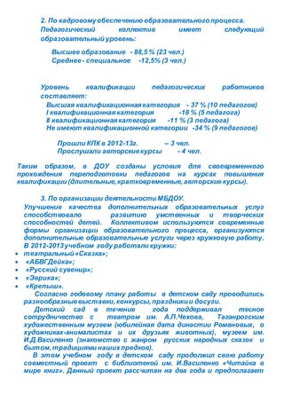 2. По кадровомуобеспечению образовательногопроцесса.
Педагогический коллектив имеет следующий
образовательный уровень:
Высшее образование - 88,5 % (23 чел.)
Среднее- специальное -12,5% (3 чел.)
Уровень квалификации педагогических работников
составляет:
Высшая квалификационнаякатегория - 37 % (10 педагогов)
I квалификационнаякатегория -18 % (5 педагога)
II квалификационнаякатегория -11 % (3 педагога)
Не имеют квалификационной категории -34 % (9 педагогов)
Прошли КПК в 2012-13г. – 3 чел.
Прослушали авторскиекурсы - 4 чел.
Таким образом, в ДОУ созданы условия для своевременного
прохождения переподготовки педагогов на курсах повышения
квалификации (длительные,кратковременные,авторские курсы).
3. По организации деятельности МБДОУ.
Улучшение качества дополнительных образовательных услуг
способствовало развитию умственных и творческих
способностей детей. Коллективом используются современные
формы организации образовательного процесса, организуются
дополнительные образовательные услуги через кружковую работу.
В 2012-2013учебном году работали кружки:
 театральный«Сказка»;
 «АБВГДейка»;
 «Русский сувенир»;
 «Эврика»;
 «Крепыш».
Согласно годовому плану работы в детском саду проводились
разнообразныевыставки,конкурсы,праздникии досуги.
Детский сад в течение года поддерживал тесное
сотрудничество с театром им. А.П.Чехова, Таганрогским
художественным музеем (юбилейная дата династии Романовых, о
художниках-анималистах и их друзьях животных), музеем им.
И.Д.Василенко (знакомство с жанром русских народных сказок и
бытом,традициями нашихпредков).
В этом учебном году в детском саду продолжил свою работу
совместный проект с библиотекой им. И.Василенко «Читайка в
мире книг». Данный проект рассчитан на два года и предполагает
 