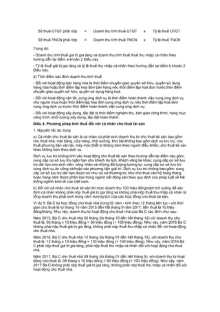 Số thuế GTGT phải nộp = Doanh thu tính thuế GTGT x Tỷ lệ thuế GTGT
Số thuế TNCN phải nộp = Doanh thu tính thuế TNCN x Tỷ lệ thuế TNCN
Trong đó:
- Doanh thu tính thuế giá trị gia tăng và doanh thu tính thuế thuế thu nhập cá nhân theo
hướng dẫn tại điểm a khoản 2 Điều này
- Tỷ lệ thuế giá trị gia tăng và tỷ lệ thuế thu nhập cá nhân theo hướng dẫn tại điểm b khoản 2
Điều này.
d) Thời điểm xác định doanh thu tính thuế
- Đối với hoạt động bán hàng hóa là thời điểm chuyển giao quyền sở hữu, quyền sử dụng
hàng hóa hoặc thời điểm lập hóa đơn bán hàng nếu thời điểm lập hoá đơn trước thời điểm
chuyển giao quyền sở hữu, quyền sử dụng hàng hoá.
- Đối với hoạt động vận tải, cung ứng dịch vụ là thời điểm hoàn thành việc cung ứng dịch vụ
cho người mua hoặc thời điểm lập hóa đơn cung ứng dịch vụ nếu thời điểm lập hoá đơn
cung ứng dịch vụ trước thời điểm hoàn thành việc cung ứng dịch vụ.
- Đối với hoạt động xây dựng, lắp đặt là thời điểm nghiệm thu, bàn giao công trình, hạng mục
công trình, khối lượng xây dựng, lắp đặt hoàn thành.
Điều 4. Phương pháp tính thuế đối với cá nhân cho thuê tài sản
1. Nguyên tắc áp dụng
a) Cá nhân cho thuê tài sản là cá nhân có phát sinh doanh thu từ cho thuê tài sản bao gồm:
cho thuê nhà, mặt bằng, cửa hàng, nhà xưởng, kho bãi không bao gồm dịch vụ lưu trú; cho
thuê phương tiện vận tải, máy móc thiết bị không kèm theo người điều khiển; cho thuê tài sản
khác không kèm theo dịch vụ.
Dịch vụ lưu trú không tính vào hoạt động cho thuê tài sản theo hướng dẫn tại điểm này gồm:
cung cấp cơ sở lưu trú ngắn hạn cho khách du lịch, khách vãng lai khác; cung cấp cơ sở lưu
trú dài hạn cho sinh viên, công nhân và những đối tượng tương tự; cung cấp cơ sở lưu trú
cùng dịch vụ ăn uống và/hoặc các phương tiện giải trí. Dịch vụ lưu trú không bao gồm: cung
cấp cơ sở lưu trú dài hạn được coi như cơ sở thường trú như cho thuê căn hộ hàng tháng
hoặc hàng năm được phân loại trong ngành bất động sản theo quy định của pháp luật về Hệ
thống ngành kinh tế của Việt nam.
b) Đối với cá nhân cho thuê tài sản thì mức doanh thu 100 triệu đồng/năm trở xuống để xác
định cá nhân không phải nộp thuế giá trị gia tăng và không phải nộp thuế thu nhập cá nhân là
tổng doanh thu phát sinh trong năm dương lịch của các hợp đồng cho thuê tài sản.
Ví dụ 5: Bà C ký hợp đồng cho thuê nhà trong 02 năm - tính theo 12 tháng liên tục - với thời
gian cho thuê là từ tháng 10 năm 2015 đến hết tháng 9 năm 2017, tiền thuê là 10 triệu
đồng/tháng. Như vậy, doanh thu từ hoạt động cho thuê nhà của Bà C xác định như sau:
Năm 2015, Bà C cho thuê nhà 03 tháng (từ tháng 10 đến hết tháng 12) với doanh thu cho
thuê là: 03 tháng x 10 triệu đồng = 30 triệu đồng (< 100 triệu đồng). Như vậy, năm 2015 Bà C
không phải nộp thuế giá trị gia tăng, không phải nộp thuế thu nhập cá nhân đối với hoạt động
cho thuê nhà.
Năm 2016, Bà C cho thuê nhà 12 tháng (từ tháng 01 đến hết tháng 12), với doanh thu cho
thuê là: 12 tháng x 10 triệu đồng = 120 triệu đồng (> 100 triệu đồng). Như vậy, năm 2016 Bà
C phải nộp thuế giá trị gia tăng, phải nộp thuế thu nhập cá nhân đối với hoạt động cho thuê
nhà.
Năm 2017, Bà C cho thuê nhà 09 tháng (từ tháng 01 đến hết tháng 9), với doanh thu từ hoạt
động cho thuê là: 09 tháng x 10 triệu đồng = 90 triệu đồng (< 100 triệu đồng). Như vậy, năm
2017 Bà C không phải nộp thuế giá trị gia tăng, không phải nộp thuế thu nhập cá nhân đối với
hoạt động cho thuê nhà.
 