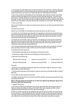 c) Trường hợp cá nhân đồng sở hữu tài sản cho thuê thì mức doanh thu 100 triệu đồng/năm
trở xuống để xác định cá nhân không phải nộp thuế giá trị gia tăng, không phải nộp thuế thu
nhập cá nhân được xác định cho 01 người đại diện duy nhất trong năm tính thuế.
Ví dụ 6: Hai cá nhân A và B là đồng sở hữu một tài sản, năm 2015 hai cá nhân cùng thống
nhất cho thuê tài sản đồng sở hữu với giá cho thuê là 180 triệu đồng năm - tính theo năm
dương lịch (>100 triệu đồng) và cá nhân A là người đại diện thực hiện các nghĩa vụ về thuế.
Như vậy, cá nhân A thuộc diện phải nộp thuế giá trị gia tăng và thuế thu nhập cá nhân đối với
doanh thu từ hoạt động cho thuê tài sản nêu trên với doanh thu tính thuế là 180 triệu đồng.
2. Căn cứ tính thuế
Căn cứ tính thuế đối với cá nhân cho thuê tài sản là doanh thu tính thuế và tỷ lệ thuế tính trên
doanh thu.
a) Doanh thu tính thuế
Doanh thu tính thuế đối với hoạt động cho thuê tài sản được xác định như sau:
a.1) Doanh thu tính thuế giá trị gia tăng đối với hoạt động cho thuê tài sản là doanh thu bao
gồm thuế (trường hợp thuộc diện chịu thuế) của số tiền bên thuê trả từng kỳ theo hợp đồng
thuê và các khoản thu khác không bao gồm khoản tiền phạt, bồi thường mà bên cho thuê
nhận được theo thỏa thuận tại hợp đồng thuê.
a.2) Doanh thu tính thuế thu nhập cá nhân đối với hoạt động cho thuê tài sản là doanh thu
bao gồm thuế (trường hợp thuộc diện chịu thuế) của số tiền bên thuê trả từng kỳ theo hợp
đồng thuê và các khoản thu khác bao gồm khoản tiền phạt, bồi thường mà bên cho thuê
nhận được theo thỏa thuận tại hợp đồng thuê.
a.3) Trường hợp bên thuê trả tiền thuê tài sản trước cho nhiều năm thì doanh thu tính thuế
giá trị gia tăng và thuế thu nhập cá nhân xác định theo doanh thu trả tiền một lần.
b) Tỷ lệ thuế tính trên doanh thu
- Tỷ lệ thuế giá trị gia tăng đối với hoạt động cho thuê tài sản là 5%
- Tỷ lệ thuế thu nhập cá nhân đối với hoạt động cho thuê tài sản là 5%
c) Xác định số thuế phải nộp
Số thuế GTGT phải nộp = Doanh thu tính thuế GTGT x Tỷ lệ thuế GTGT 5%
Số thuế TNCN phải nộp = Doanh thu tính thuế TNCN x Tỷ lệ thuế TNCN 5%
Trong đó:
- Doanh thu tính thuế giá trị gia tăng và doanh thu tính thuế thu nhập cá nhân theo hướng
dẫn tại điểm a khoản 2 Điều này.
- Tỷ lệ thuế giá trị gia tăng và tỷ lệ thuế thu nhập cá nhân theo hướng dẫn tại điểm b khoản 2
Điều này.
d) Thời điểm xác định doanh thu tính thuế
Thời điểm xác định doanh thu tính thuế là thời điểm bắt đầu của từng kỳ hạn thanh toán trên
hợp đồng thuê tài sản.
Điều 5. Phương pháp tính thuế đối với cá nhân trực tiếp ký hợp đồng làm đại lý xổ số,
đại lý bảo hiểm, bán hàng đa cấp
1. Nguyên tắc áp dụng
a) Cá nhân trực tiếp ký hợp đồng làm đại lý xổ số, đại lý bảo hiểm, bán hàng đa cấp là cá
nhân trực tiếp ký hợp đồng với công ty xổ số kiến thiết, doanh nghiệp bảo hiểm, doanh
nghiệp bán hàng đa cấp theo hình thức đại lý bán đúng giá.
b) Đối với cá nhân trực tiếp ký hợp đồng làm đại lý xổ số, đại lý bảo hiểm, bán hàng đa cấp
thì mức doanh thu 100 triệu đồng/năm trở xuống để xác định cá nhân không phải nộp thuế
thu nhập cá nhân là tổng số tiền hoa hồng của đại lý, các khoản thưởng dưới mọi hình thức,
các khoản hỗ trợ và các khoản thu khác mà cá nhân nhận được trong năm dương lịch.
 