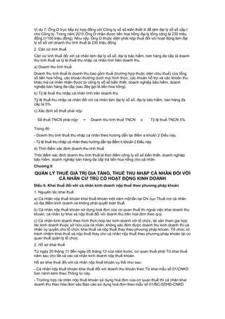 Ví dụ 7: Ông D trực tiếp ký hợp đồng với Công ty xổ số kiến thiết X để làm đại lý xổ số cấp I
cho Công ty. Trong năm 2015 Ông D nhận được tiền hoa hồng đại lý tổng cộng là 230 triệu
đồng (>100 triệu đồng). Như vậy, Ông D thuộc diện phải nộp thuế đối với hoạt động làm đại
lý xổ số với doanh thu tính thuế là 230 triệu đồng.
2. Căn cứ tính thuế
Căn cứ tính thuế đối với cá nhân làm đại lý xổ số, đại lý bảo hiểm, bán hàng đa cấp là doanh
thu tính thuế và tỷ lệ thuế thu nhập cá nhân tính trên doanh thu.
a) Doanh thu tính thuế
Doanh thu tính thuế là doanh thu bao gồm thuế (trường hợp thuộc diện chịu thuế) của tổng
số tiền hoa hồng, các khoản thưởng dưới mọi hình thức, các khoản hỗ trợ và các khoản thu
khác mà cá nhân nhận được từ công ty xổ số kiến thiết, doanh nghiệp bảo hiểm, doanh
nghiệp bán hàng đa cấp (sau đây gọi là tiền hoa hồng).
b) Tỷ lệ thuế thu nhập cá nhân tính trên doanh thu
Tỷ lệ thuế thu nhập cá nhân đối với cá nhân làm đại lý xổ số, đại lý bảo hiểm, bán hàng đa
cấp là 5%.
c) Xác định số thuế phải nộp
Số thuế TNCN phải nộp = Doanh thu tính thuế TNCN x Tỷ lệ thuế TNCN 5%
Trong đó:
- Doanh thu tính thuế thu nhập cá nhân theo hướng dẫn tại điểm a khoản 2 Điều này.
- Tỷ lệ thuế thu nhập cá nhân theo hướng dẫn tại điểm b khoản 2 Điều này.
d) Thời điểm xác định doanh thu tính thuế
Thời điểm xác định doanh thu tính thuế là thời điểm công ty xổ số kiến thiết, doanh nghiệp
bảo hiểm, doanh nghiệp bán hàng đa cấp trả tiền hoa hồng cho cá nhân.
Chương II
QUẢN LÝ THUẾ GIÁ TRỊ GIA TĂNG, THUẾ THU NHẬP CÁ NHÂN ĐỐI VỚI
CÁ NHÂN CƯ TRÚ CÓ HOẠT ĐỘNG KINH DOANH
Điều 6. Khai thuế đối với cá nhân kinh doanh nộp thuế theo phương pháp khoán
1. Nguyên tắc khai thuế
a) Cá nhân nộp thuế khoán khai thuế khoán một năm một lần tại Chi cục Thuế nơi cá nhân
có địa điểm kinh doanh và không phải quyết toán thuế.
b) Cá nhân nộp thuế khoán sử dụng hoá đơn của cơ quan thuế thì ngoài việc khai doanh thu
khoán, cá nhân tự khai và nộp thuế đối với doanh thu trên hoá đơn theo quý.
c) Cá nhân kinh doanh theo hình thức hợp tác kinh doanh với tổ chức, tài sản tham gia hợp
tác kinh doanh thuộc sở hữu của cá nhân, không xác định được doanh thu kinh doanh thì cá
nhân ủy quyền cho tổ chức khai thuế và nộp thuế thay theo phương pháp khoán. Tổ chức có
trách nhiệm khai thuế và nộp thuế thay cho cá nhân nộp thuế theo phương pháp khoán tại cơ
quan thuế quản lý tổ chức.
2. Hồ sơ khai thuế
Từ ngày 20 tháng 11 đến ngày 05 tháng 12 của năm trước, cơ quan thuế phát Tờ khai thuế
năm sau cho tất cả các cá nhân kinh doanh nộp thuế khoán.
Hồ sơ khai thuế đối với cá nhân nộp thuế khoán cụ thể như sau:
- Cá nhân nộp thuế khoán khai thuế đối với doanh thu khoán theo Tờ khai mẫu số 01/CNKD
ban hành kèm theo Thông tư này.
- Trường hợp cá nhân nộp thuế khoán sử dụng hoá đơn của cơ quan thuế thì cá nhân khai
doanh thu theo hóa đơn vào Báo cáo sử dụng hoá đơn theo mẫu số 01/BC-SDHĐ-CNKD
 