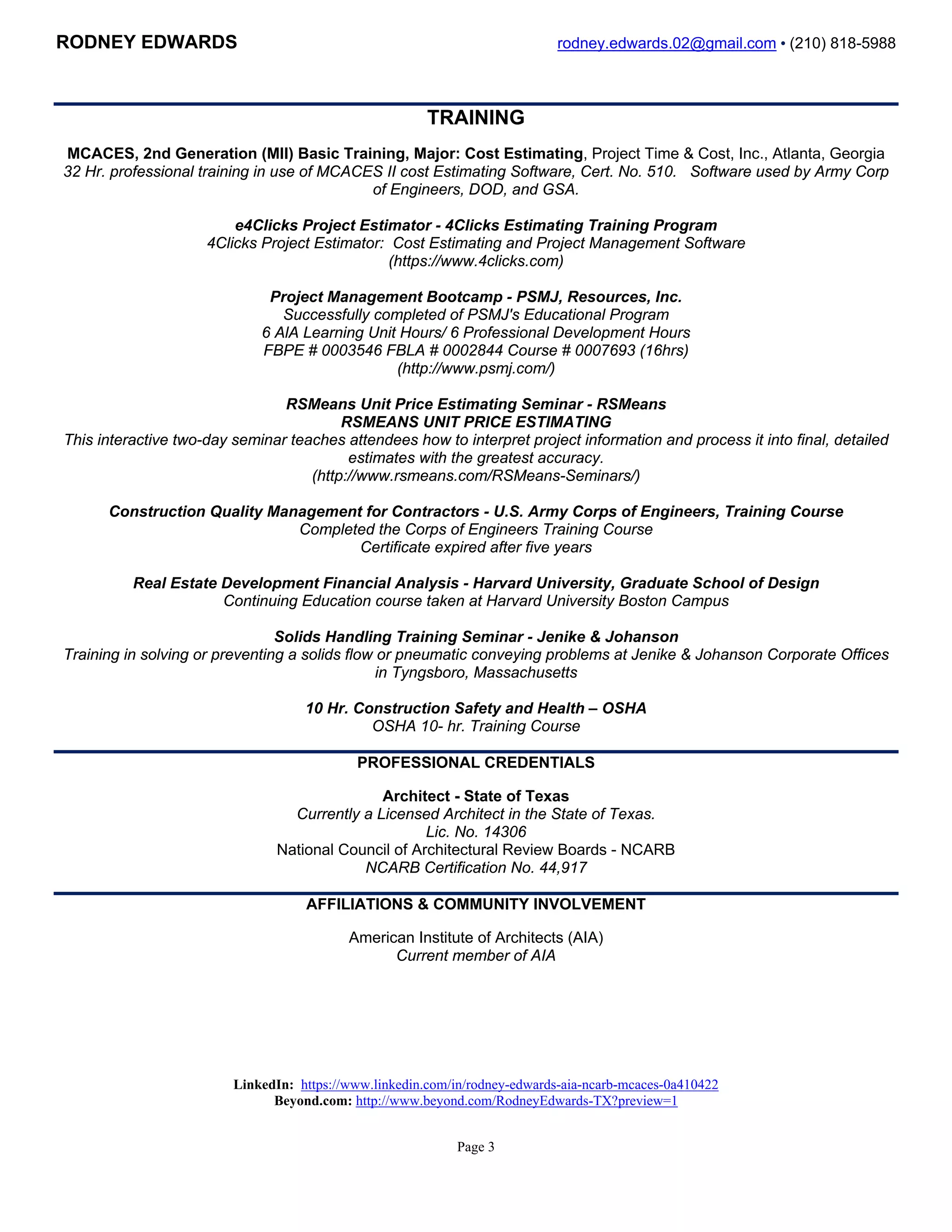 RODNEY EDWARDS rodney.edwards.02@gmail.com • (210) 818-5988
Page 3
TRAINING
MCACES, 2nd Generation (MII) Basic Training, Major: Cost Estimating, Project Time & Cost, Inc., Atlanta, Georgia
32 Hr. professional training in use of MCACES II cost Estimating Software, Cert. No. 510. Software used by Army Corp
of Engineers, DOD, and GSA.
e4Clicks Project Estimator - 4Clicks Estimating Training Program
4Clicks Project Estimator: Cost Estimating and Project Management Software
(https://www.4clicks.com)
Project Management Bootcamp - PSMJ, Resources, Inc.
Successfully completed of PSMJ's Educational Program
6 AlA Learning Unit Hours/ 6 Professional Development Hours
FBPE # 0003546 FBLA # 0002844 Course # 0007693 (16hrs)
(http://www.psmj.com/)
RSMeans Unit Price Estimating Seminar - RSMeans
RSMEANS UNIT PRICE ESTIMATING
This interactive two-day seminar teaches attendees how to interpret project information and process it into final, detailed
estimates with the greatest accuracy.
(http://www.rsmeans.com/RSMeans-Seminars/)
Construction Quality Management for Contractors - U.S. Army Corps of Engineers, Training Course
Completed the Corps of Engineers Training Course
Certificate expired after five years
Real Estate Development Financial Analysis - Harvard University, Graduate School of Design
Continuing Education course taken at Harvard University Boston Campus
Solids Handling Training Seminar - Jenike & Johanson
Training in solving or preventing a solids flow or pneumatic conveying problems at Jenike & Johanson Corporate Offices
in Tyngsboro, Massachusetts
10 Hr. Construction Safety and Health – OSHA
OSHA 10- hr. Training Course
PROFESSIONAL CREDENTIALS
Architect - State of Texas
Currently a Licensed Architect in the State of Texas.
Lic. No. 14306
National Council of Architectural Review Boards - NCARB
NCARB Certification No. 44,917
AFFILIATIONS & COMMUNITY INVOLVEMENT
American Institute of Architects (AIA)
Current member of AIA
LinkedIn: https://www.linkedin.com/in/rodneykedwards Beyond.com: http://www.beyond.com/RodneyEdwards-TX
 