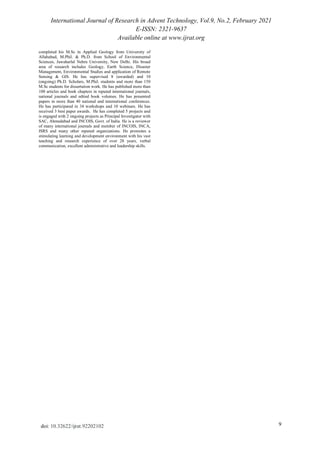 International Journal of Research in Advent Technology, Vol.9, No.2, February 2021
E-ISSN: 2321-9637
Available online at www.ijrat.org
9
doi: 10.32622/ijrat.92202102
completed his M.Sc in Applied Geology from University of
Allahabad, M.Phil. & Ph.D. from School of Environmental
Sciences, Jawaharlal Nehru University, New Delhi. His broad
area of research includes Geology, Earth Science, Disaster
Management, Environmental Studies and application of Remote
Sensing & GIS. He has supervised 8 (awarded) and 10
(ongoing) Ph.D. Scholars, M.Phil. students and more than 150
M.Sc students for dissertation work. He has published more than
100 articles and book chapters in reputed international journals,
national journals and edited book volumes. He has presented
papers in more than 40 national and international conferences.
He has participated in 34 workshops and 10 webinars. He has
received 3 best paper awards. He has completed 5 projects and
is engaged with 2 ongoing projects as Principal Investigator with
SAC, Ahmedabad and INCOIS, Govt. of India. He is a reviewer
of many international journals and member of INCOIS, INCA,
ISRS and many other reputed organizations. He promotes a
stimulating learning and development environment with his vast
teaching and research experience of over 28 years, verbal
communication, excellent administrative and leadership skills.
 