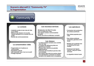 Scenario alternatif 2: "Community TV"
la fragmentation




              Le contexte                              Les nouveaux services                          Les opérateurs

• Instabilité sociale et main mise de l’état    •Multiplication des Web-TV locales               • Contraction de la production
  sur le réseau                                 •Une TV mobile pour l’élite                        de contenus premiums
• Méfiance des citoyens vis à vis des           •Des réseaux sociaux communautaires
  risques sanitaires et du contrôle de la vie   encryptés                                        • Des chaînes payantes pour
  privée                                        •Echec de la 3D et du téléviseur connecté          l’élite
• Montée des communautarismes
                                                                                                 • Des chaînes publiques
                                                                                                   puissantes, garantes du lien
                                                              Les réseaux                          social
                                                • Le réseau hertzien terrestre sous contrôle
                                                  strict de l’Etat                               • Mutation de la publicité vers
     La consommation vidéo                      • La plupart des diffuseurs privés ont             le marketing direct géo-
                                                  abandonné le hertzien                            localisé
• Fragmentation de l’audience en                • Réseaux fibre réservés aux grandes
  communautés                                     agglomérations                                 • Eclatement des"géants
• Nomadisme collectif                           • Connexion des travailleurs pauvres à des         Internet"; ebay est l’acteur
• UGC associatif, local, à but non lucratif       hub nomades.                                     dominant
• Piratage important                            • Des réseaux fibre dans les centres urbains
                                                • Une spécialisation croissante du hertzien      • La régulation devient locale
                                                  terrestre et du satellite vers le nomadisme.



                                                                                                                                   12
                                                                                                                                   12
 