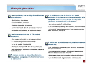 Quelques points clés


Les conditions de la migration Internet                 A la différence de la Presse ou de la
sont réunies                                            Musique, l’industrie de la vidéo investit sur
• Modifications des usages
                                                        Internet. Mais, à court terme, la migration
                                                        génèrera une destruction de valeur :
• Connectivité des terminaux
                                                        • Une baisse des tarifs publicitaires
• Contenu disponible sur Internet
                                                        • Une circulation plus large des contenus, non rémunérée;
• Amélioration de la QoS de la vidéo sur Internet
                                                        • Le contrôle des coûts sera donc l’une des dominantes
• Stratégies concordantes de nombreux acteurs           de la décennies 2010-2020.

Les fondamentaux de la TV seront
impactés
• Des usages de la vidéo en forte augmentation
• Le contenu largement "commoditizé"
                                                        L’industrie européenne est particulièrement
• La fin du modèle d’exclusivité                        menacée :
• Des foyers moins captifs des réseaux managés          • Les producteurs nord-américains serviront directement
• Des producteurs qui court-circuitent les chaînes et   les consommateurs
les distributeurs                                       • La réglementation régulera difficilement les contenus
                                                        Internet et les services à la demande
A moyen terme, la monétisation des                      • Seuls les groupes pan-européens intégrés résisteront
nouveaux usages permettra la reprise de                 • Une évolution de la réglementation est nécessaire.
la croissance
                                                                                                                  17
                                                                                                                  17
 