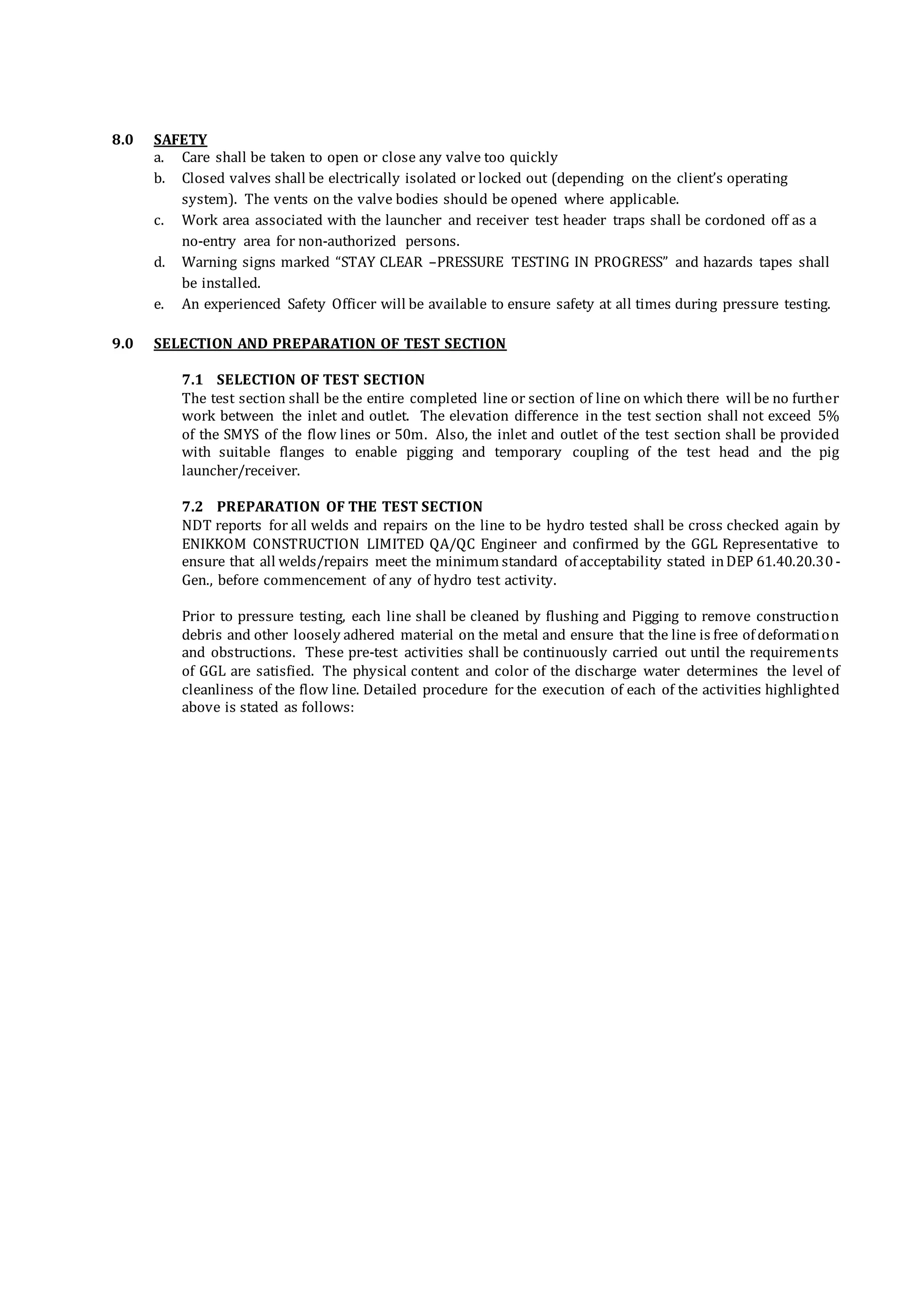 8.0 SAFETY
a. Care shall be taken to open or close any valve too quickly
b. Closed valves shall be electrically isolated or locked out (depending on the client’s operating
system). The vents on the valve bodies should be opened where applicable.
c. Work area associated with the launcher and receiver test header traps shall be cordoned off as a
no-entry area for non-authorized persons.
d. Warning signs marked “STAY CLEAR –PRESSURE TESTING IN PROGRESS” and hazards tapes shall
be installed.
e. An experienced Safety Officer will be available to ensure safety at all times during pressure testing.
9.0 SELECTION AND PREPARATION OF TEST SECTION
7.1 SELECTION OF TEST SECTION
The test section shall be the entire completed line or section of line on which there will be no further
work between the inlet and outlet. The elevation difference in the test section shall not exceed 5%
of the SMYS of the flow lines or 50m. Also, the inlet and outlet of the test section shall be provided
with suitable flanges to enable pigging and temporary coupling of the test head and the pig
launcher/receiver.
7.2 PREPARATION OF THE TEST SECTION
NDT reports for all welds and repairs on the line to be hydro tested shall be cross checked again by
ENIKKOM CONSTRUCTION LIMITED QA/QC Engineer and confirmed by the GGL Representative to
ensure that all welds/repairs meet the minimum standard of acceptability stated inDEP 61.40.20.30-
Gen., before commencement of any of hydro test activity.
Prior to pressure testing, each line shall be cleaned by flushing and Pigging to remove construction
debris and other loosely adhered material on the metal and ensure that the line is free of deformation
and obstructions. These pre-test activities shall be continuously carried out until the requirements
of GGL are satisfied. The physical content and color of the discharge water determines the level of
cleanliness of the flow line. Detailed procedure for the execution of each of the activities highlighted
above is stated as follows:
 