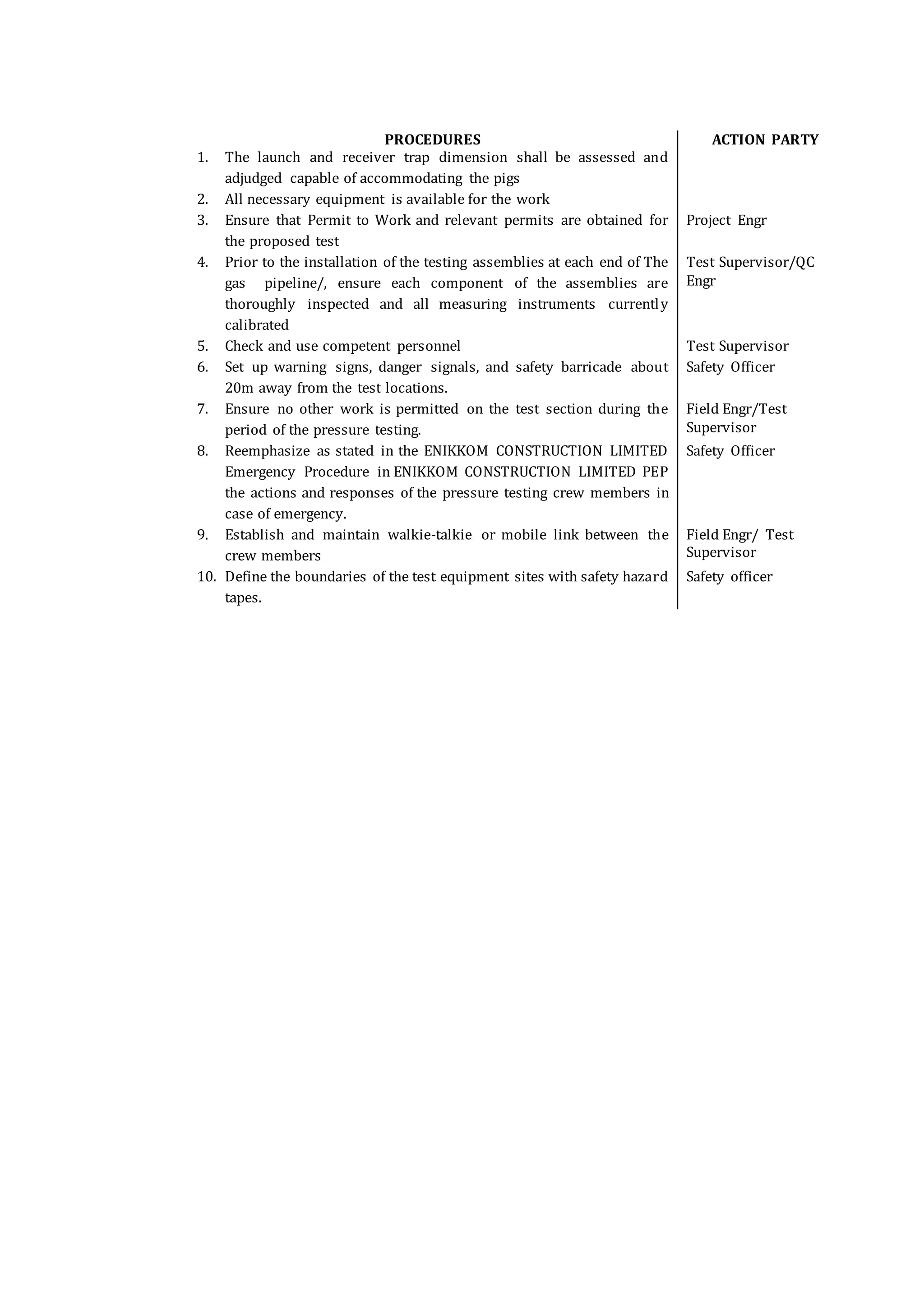PROCEDURES ACTION PARTY
1. The launch and receiver trap dimension shall be assessed and
adjudged capable of accommodating the pigs
2. All necessary equipment is available for the work
3. Ensure that Permit to Work and relevant permits are obtained for
the proposed test
Project Engr
4. Prior to the installation of the testing assemblies at each end of The
gas pipeline/, ensure each component of the assemblies are
thoroughly inspected and all measuring instruments currently
calibrated
Test Supervisor/QC
Engr
5. Check and use competent personnel Test Supervisor
6. Set up warning signs, danger signals, and safety barricade about
20m away from the test locations.
Safety Officer
7. Ensure no other work is permitted on the test section during the
period of the pressure testing.
Field Engr/Test
Supervisor
8. Reemphasize as stated in the ENIKKOM CONSTRUCTION LIMITED
Emergency Procedure in ENIKKOM CONSTRUCTION LIMITED PEP
the actions and responses of the pressure testing crew members in
case of emergency.
Safety Officer
9. Establish and maintain walkie-talkie or mobile link between the
crew members
Field Engr/ Test
Supervisor
10. Define the boundaries of the test equipment sites with safety hazard
tapes.
Safety officer
 