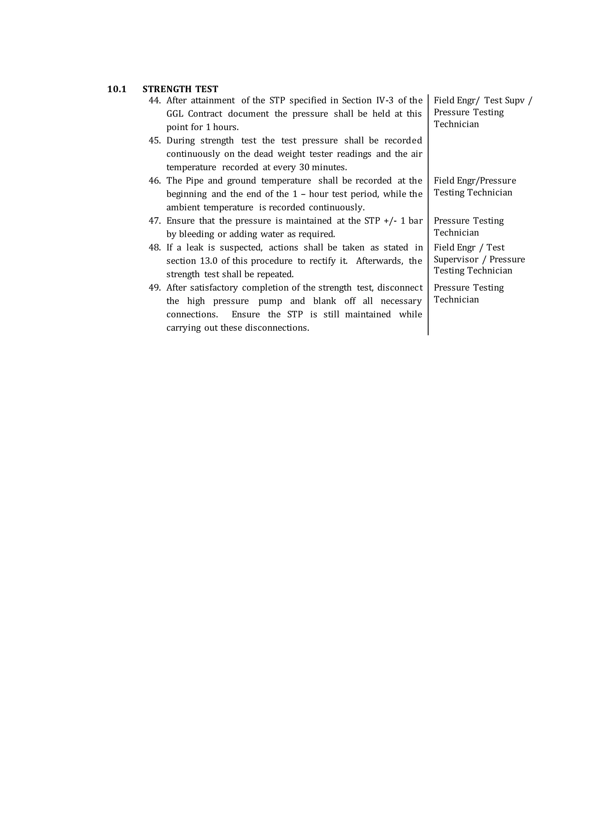 10.1 STRENGTH TEST
44. After attainment of the STP specified in Section IV-3 of the
GGL Contract document the pressure shall be held at this
point for 1 hours.
Field Engr/ Test Supv /
Pressure Testing
Technician
45. During strength test the test pressure shall be recorded
continuously on the dead weight tester readings and the air
temperature recorded at every 30 minutes.
46. The Pipe and ground temperature shall be recorded at the
beginning and the end of the 1 – hour test period, while the
ambient temperature is recorded continuously.
Field Engr/Pressure
Testing Technician
47. Ensure that the pressure is maintained at the STP +/- 1 bar
by bleeding or adding water as required.
Pressure Testing
Technician
48. If a leak is suspected, actions shall be taken as stated in
section 13.0 of this procedure to rectify it. Afterwards, the
strength test shall be repeated.
Field Engr / Test
Supervisor / Pressure
Testing Technician
49. After satisfactory completion of the strength test, disconnect
the high pressure pump and blank off all necessary
connections. Ensure the STP is still maintained while
carrying out these disconnections.
Pressure Testing
Technician
 