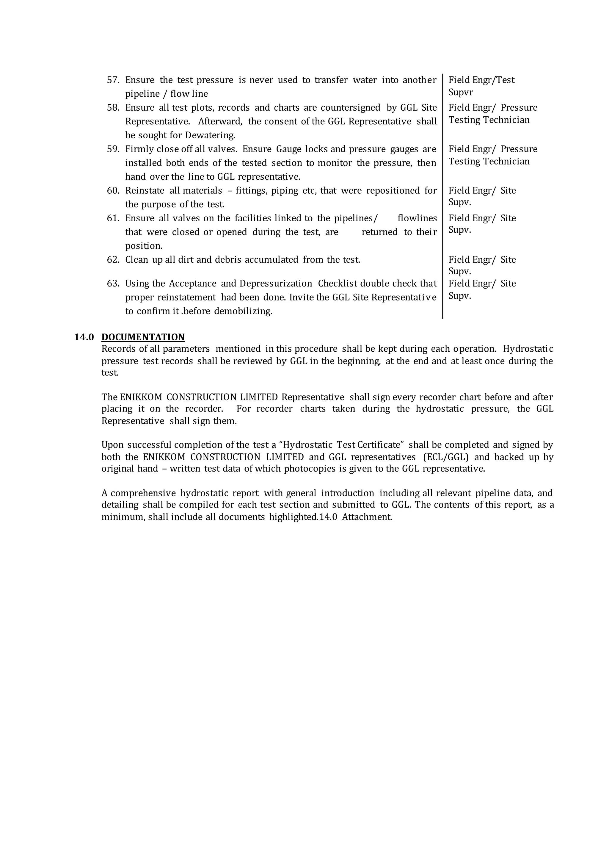 57. Ensure the test pressure is never used to transfer water into another
pipeline / flow line
Field Engr/Test
Supvr
58. Ensure all test plots, records and charts are countersigned by GGL Site
Representative. Afterward, the consent of the GGL Representative shall
be sought for Dewatering.
Field Engr/ Pressure
Testing Technician
59. Firmly close off all valves. Ensure Gauge locks and pressure gauges are
installed both ends of the tested section to monitor the pressure, then
hand over the line to GGL representative.
Field Engr/ Pressure
Testing Technician
60. Reinstate all materials – fittings, piping etc, that were repositioned for
the purpose of the test.
Field Engr/ Site
Supv.
61. Ensure all valves on the facilities linked to the pipelines/ flowlines
that were closed or opened during the test, are returned to their
position.
Field Engr/ Site
Supv.
62. Clean up all dirt and debris accumulated from the test. Field Engr/ Site
Supv.
63. Using the Acceptance and Depressurization Checklist double check that
proper reinstatement had been done. Invite the GGL Site Representative
to confirm it .before demobilizing.
Field Engr/ Site
Supv.
14.0 DOCUMENTATION
Records of all parameters mentioned in this procedure shall be kept during each operation. Hydrostatic
pressure test records shall be reviewed by GGL in the beginning, at the end and at least once during the
test.
The ENIKKOM CONSTRUCTION LIMITED Representative shall sign every recorder chart before and after
placing it on the recorder. For recorder charts taken during the hydrostatic pressure, the GGL
Representative shall sign them.
Upon successful completion of the test a “Hydrostatic Test Certificate” shall be completed and signed by
both the ENIKKOM CONSTRUCTION LIMITED and GGL representatives (ECL/GGL) and backed up by
original hand – written test data of which photocopies is given to the GGL representative.
A comprehensive hydrostatic report with general introduction including all relevant pipeline data, and
detailing shall be compiled for each test section and submitted to GGL. The contents of this report, as a
minimum, shall include all documents highlighted.14.0 Attachment.
 