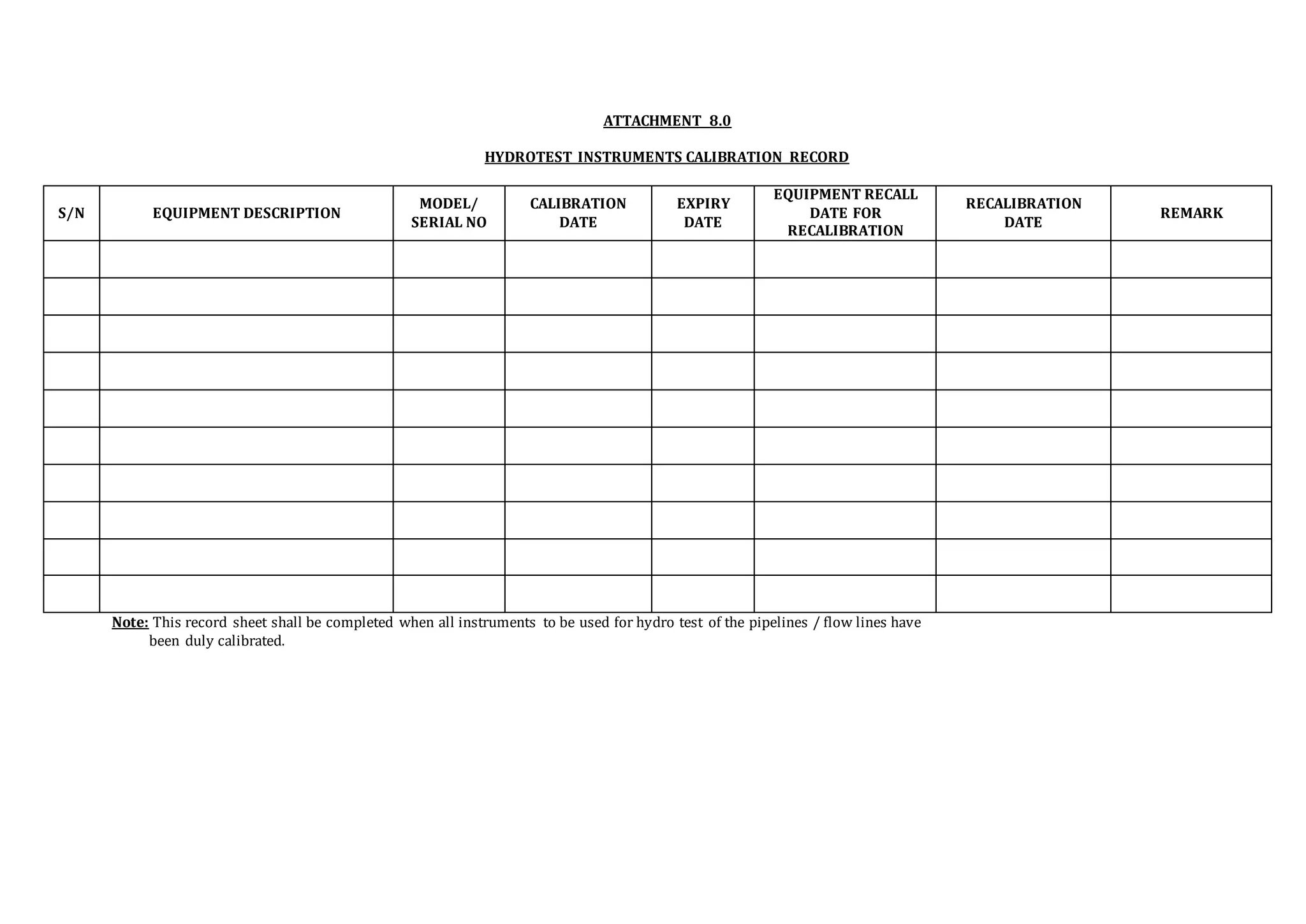 ATTACHMENT 8.0
HYDROTEST INSTRUMENTS CALIBRATION RECORD
S/N EQUIPMENT DESCRIPTION
MODEL/
SERIAL NO
CALIBRATION
DATE
EXPIRY
DATE
EQUIPMENT RECALL
DATE FOR
RECALIBRATION
RECALIBRATION
DATE
REMARK
Note: This record sheet shall be completed when all instruments to be used for hydro test of the pipelines / flow lines have
been duly calibrated.
 