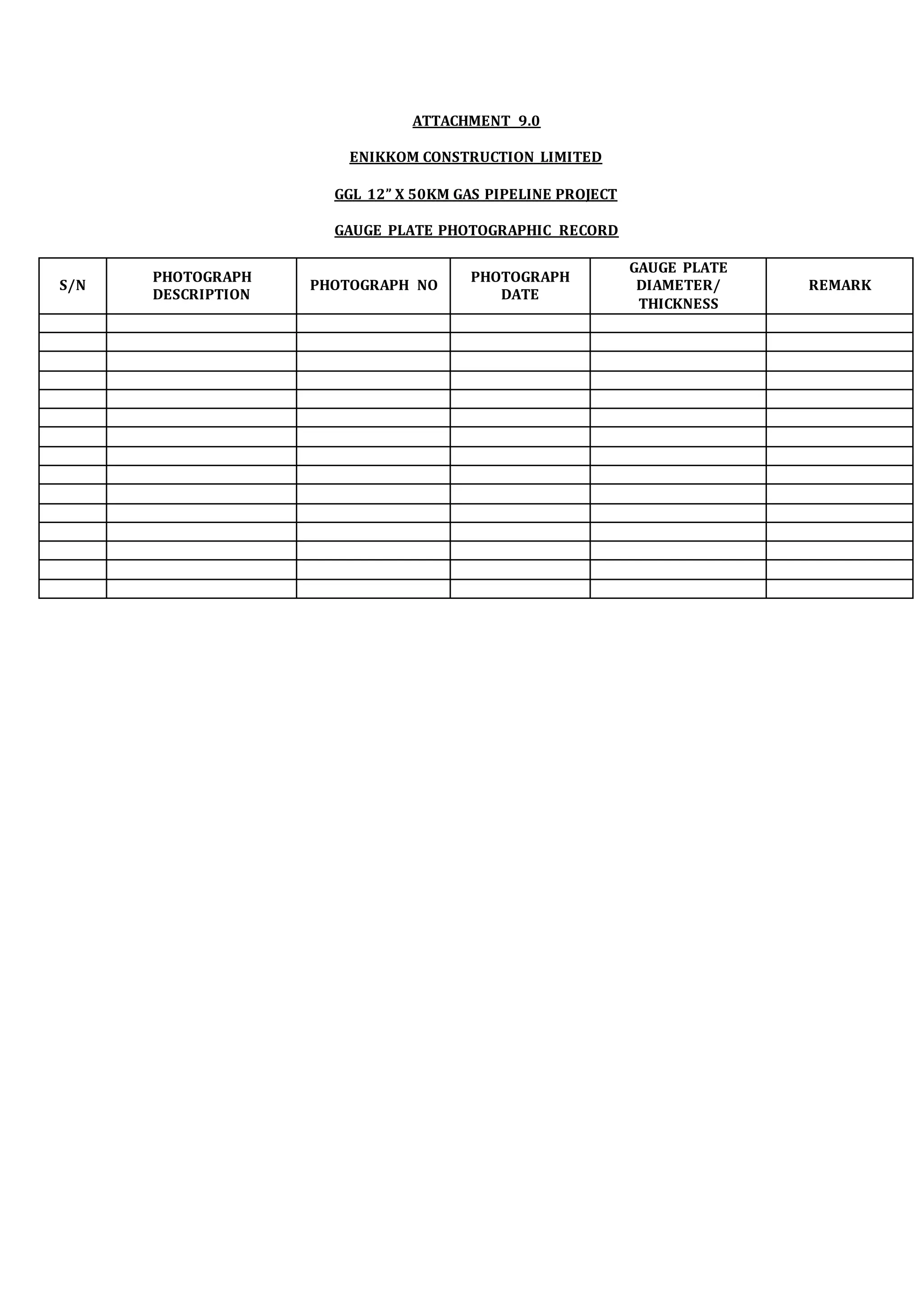 ATTACHMENT 9.0
ENIKKOM CONSTRUCTION LIMITED
GGL 12” X 50KM GAS PIPELINE PROJECT
GAUGE PLATE PHOTOGRAPHIC RECORD
S/N
PHOTOGRAPH
DESCRIPTION
PHOTOGRAPH NO
PHOTOGRAPH
DATE
GAUGE PLATE
DIAMETER/
THICKNESS
REMARK
 