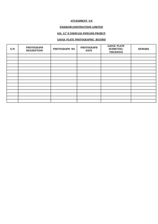 ATTACHMENT 9.0
ENIKKOM CONSTRUCTION LIMITED
GGL 12” X 50KM GAS PIPELINE PROJECT
GAUGE PLATE PHOTOGRAPHIC RECORD
S/N
PHOTOGRAPH
DESCRIPTION
PHOTOGRAPH NO
PHOTOGRAPH
DATE
GAUGE PLATE
DIAMETER/
THICKNESS
REMARK
 