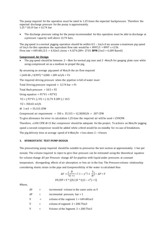 The pump required for the operation must be rated to 1.25 times the expected backpressure. Therefore the
expected discharge pressure for the pump is approximately.
1.25 * 10.19 bar ≈ 12.74 bar
 The discharge pressure rating for the pump recommended for this operation must be able to discharge at
a pressure capacity well above 12.74 bars.
The pig speed in a normal pigging operation should be within 0.5 – 1m/s if we assume a maximum pig speed
of 1m/s for this operation the equivalent flow rate would be = 8997/1 = 8997 s =2.5h
Flow rate = 649.481/2.5 = 4.32m3 /mins = 4.32*6.289= 27.01 BPM (1m3 = 6.289 Barrel)
Compressed Air Design
 The pig speed should be between 2 – 8km for normal pig runs and 2 -4km/h for gauging plate runs while
using compressed air as a medium to propel the pig,
By assuming an average pig speed of 4km/h the air flow required
= (649.48 / 8,997) * 4,000 = 289 m3/h = V1
The required driving pressure when the pipeline is full of water must
Total Driving pressure required ≈ 12.74 bar = P1
Total Back pressure = 10.5 = P2
Using equation = P1*V1 = P2*V2
V2 = ( P1*V1 ) / P2 = ( 12.74 X 289 ) / 10.5
V2 = 350.65 m3/h
@ 1 m3 = 35.315 CFM
Compressed air requirement = 350 x 35.315 = 12,383ft3/h = 207 CFM
To give allowance for error in calculation 1.25 time the required air will be used = 259CFM
Therefore, a 650 CFM @ 15 Bar compressor should be adequate for the project. To achieve an 8km/hr pigging
speed a second compressor would be added while a third would be on standby for in case of breakdown.
The pig delivery time at average speed of 4-8km/hr ≈ less dawn 2 – 4 hours
1. HYDROSTATIC TEST PUMP DESIGN
The pressurizing pump required should be suitable to pressurize the test section at approximately 1 bar per
minute. The volume required to inject to give 1bar pressure can be estimated using the theoretical equation
for volume change ∆V per Pressure change ∆P for pipeline with liquid under pressures at constant
temperature, disregarding effects of air absorption or free air in the line. The Pressure-volume relationship
considering elastic strain in the pipe and Compressibility of the water is calculated thus
∆𝑉 = (
𝐷
𝐸 ∗ 𝑡
∗ ( 1 − 𝛾2) +
1
𝐵
) ∗ ∆𝑃 ∗ 𝑉
DV/DP = V * [(D/ (E * t) (1 – v²) + C]
Where,
dV = incremental volume in the same units as V
dP = incremental pressure, bar = 1
V = volume of the segment 1 = 649.481m3
V = volume of segment 2 = 200.75m3
V = Volume of the Segment 2 = 200.75m3
 