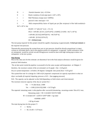 D = Outside diameter (m), = 0.314m
E = Elastic modulus of steel pipe (psi) = 2.07 x 10*6
t = Wall Thickness of pipe (m)= 0.0095m
v = passion’s ratio steel pipe = 0.3
C = Bulk compressibility factor of liquid, per psi (the reciprocal of the bulk modulus)=
46.7 x 10*-6 bar
DV/DP = V * [(D/ (E * t) (1 – v²) + C]
DV/1 = 649.481 [0.314 / (2.07x10*6) x 0.0095) (1-0.09) + 46.7 x 10*-6]
= 649.481 [0.314/(14697)(0.91) +46.7x10*-6]
= 649.481 [0.314/13374.27)
DV = 0.02m3/min
The test pump required for this project should be capable of pumping at approximately 0.3m3 per minute at
the required test pressure.
Theoretically pressurizing the system from zero to test pressure should be directly proportional to inject
volume as calculated above, due to the pipeline profile air entrapment is expected, careful estimation of the
air entrapment would be carried out and fillingprocess would be done with high sealing pig to reduce air
entrapment in the test system.
Pipe Drying
Most of the data uses for this estimate are theoretical but in the final analysis allowance would be given for
practical field situation.
The air dew point inside the pipeline is assumed to be the same as pipe wall temperature at 15degree C
therefore, the moisture content of the air estimated on I-X graph = Xm = 12.8 g/m3.
Dry air system temperature at Outlet (-30 degrees Centigrade dew point) Xout = 0.33 g/m3
The system flow rate Vr is design for 1180 m3/h (expected compressed air capacity equivalent to what air
dryer can handle @ required departing pressure of 0.5 – 1bar pigging pressure)
N.B – The capacity can be adjusted on the field depending on field criteria and client interest)
The moisture removal capacity of the dry air system Vm =
Vm = Vr (Xm-Xout) /1000
Vm = 1180 (12.8-0.33)/1000 = 14.72 kg/h
The expected remaining water in the pipeline after successful dewatering, assuming a water film of 0.1 mm.
Remaining water = W= 3.14/4(D12-D22)*L*1000
W = 3.14/4(0.3142- 0.2952)* 8.997*1000 = kg water
=0.00908 x 8997
= 82 kg of water
The total drying time for this project T:
T = W/Vm
T = 82 / 61.85 = 5.57 hours
 