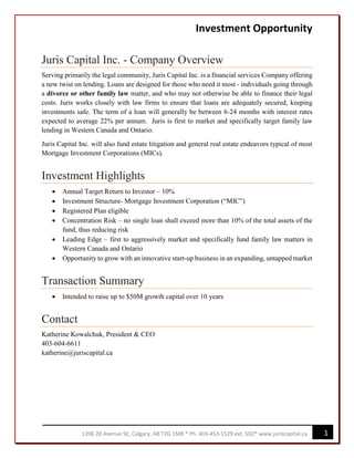 Investment Opportunity
Juris Capital Inc. - Company Overview
Serving primarily the legal community, Juris Capital Inc. is a financial services Company offering
a new twist on lending. Loans are designed for those who need it most - individuals going through
a divorce or other family law matter, and who may not otherwise be able to finance their legal
costs. Juris works closely with law firms to ensure that loans are adequately secured, keeping
investments safe. The term of a loan will generally be between 6-24 months with interest rates
expected to average 22% per annum. Juris is first to market and specifically target family law
lending in Western Canada and Ontario.
Juris Capital Inc. will also fund estate litigation and general real estate endeavors typical of most
Mortgage Investment Corporations (MICs).
Investment Highlights
• Annual Target Return to Investor – 10%
• Investment Structure- Mortgage Investment Corporation (“MIC”)
• Registered Plan eligible
• Concentration Risk – no single loan shall exceed more than 10% of the total assets of the
fund, thus reducing risk
• Leading Edge – first to aggressively market and specifically fund family law matters in
Western Canada and Ontario
• Opportunity to grow with an innovative start-up business in an expanding, untapped market
Transaction Summary
• Intended to raise up to $50M growth capital over 10 years
Contact
Katherine Kowalchuk, President & CEO
403-604-6611
katherine@juriscapital.ca
11206 20 Avenue SE, Calgary, AB T2G 1M8 * Ph. 403-453-1529 ext. 502* www.juriscapital.ca
 