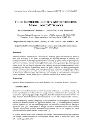 International Journal of Security, Privacy and Trust Management (IJSPTM) Vol 9, No 1/2, May 2020
DOI : 10.5121/ijsptm.2020.9201 1
VOICE BIOMETRIC IDENTITY AUTHENTICATION
MODEL FOR IOT DEVICES
Salahaldeen Duraibi1
, Frederick T. Sheldon2
and Wasim Alhamdani3
1
Computer Science Department University of Idaho Moscow, ID, 83844, USA
1
Computer Science Department Jazan University Jazan, 45142, KSA
2
Department of Computer Science University of Idaho, Coeur d'Alene, ID 83814, USA
3
Department of Computer and Information Sciences, University of the Cumberlands,
Williamsburg, KY, 40769, USA
ABSTRACT
Behavioral biometric authentication is considered as a promising approach to securing the internet of
things (IoT) ecosystem. In this paper, we investigated the need and suitability of employing voice
recognition systems in the user authentication of the IoT. Tools and techniques used in accomplishing voice
recognition systems are reviewed, and their appropriateness to the IoT environment are discussed. In the
end, a voice recognition system is proposed for IoT ecosystem user authentication. The proposed system
has two phases. The first being the enrollment phase consisting of a pre-processing step where the noise is
removed from the voice for the enrollment process, the feature extraction step where feature traits are
extracted from user’s voice, and the model training step where the voice model is trained for the IoT user.
And the second being the phase verifies whether the identity claimer is the owner of the IoT device. Based
on the resources limitedness of the IoT technologies, the suitability of text-dependent voice recognition
systems is promoted. Likewise, the use of MFCC features is considered in the proposed system.
KEYWORDS
Internet of Things, Authentication, Access control, Biometric, Voice recognition, Security, Cybersecurity
1. INTRODUCTION
Biometrics based authentication is about the automatic verification of an identity claimer using
his/her physiological and behavioral traits. Using biometric authentication for securing the IoT
ecosystem is a promising approach [1]. In general, biometric authentication systems involve two
steps. These are the enrollment and verification of user. The two steps are discussed in Section 2.
Due to the portability, stability, and privacy of the voice features, voice recognition authentication
has attracted extensive attention and application in recent years [2]. Voice recognition systems are
versatile, simple to use, and non-intrusive by nature. It is considered accurate and does not require
specialized tools, just a smartphone is enough for remote authentication to various services.
Likewise, among other biometric authentication parameters voice is the simplest and easiest
unimodal to require and use for user authentication [3].
As a result, in recent years, voice recognition has attracted various technology leading companies.
For example, Google has provided Android-based Trusted Voice to allow users unlock their
 