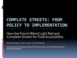 COMPLETE 
STREETS: 
FROM 
POLICY 
TO 
IMPLEMENTATION 
How 
the 
French 
Blend 
Light 
Rail 
and 
Complete 
Streets 
for 
Total 
Accessibility 
Greg 
Thompson 
. 
Tom 
Larwin 
. 
Tom 
Parkinson 
Transportation 
Research 
Board 
Subcommittee 
on 
International 
Light 
Rail 
Development 
 