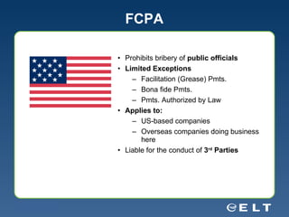 FCPA Prohibits bribery of  public officials Limited Exceptions Facilitation (Grease) Pmts. Bona fide Pmts. Pmts. Authorized by Law Applies to: US-based companies  Overseas companies doing business here Liable for the conduct of  3 rd  Parties 