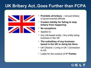 UK Bribery Act..Goes Further than FCPA Prohibits all bribery  – not just bribery of governmental officials Creates liability for failing to stop bribery from happening No exceptions Applies to: Any UK-based entity / Any entity doing business in the UK The subsidiary of any business based in the UK or doing biz there UK Citizens / Living in UK / Connection to UK Liable for the conduct of  3 rd  Parties 