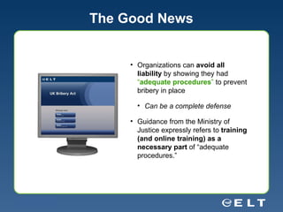 The Good News Organizations can  avoid all liability  by showing they had  “ adequate procedures ”  to prevent bribery in place Can be a complete defense Guidance from the Ministry of Justice expressly refers to  training (and online training) as a necessary part  of “adequate procedures.” 