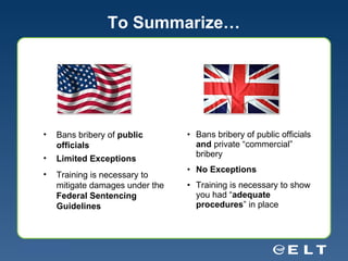 To Summarize… Bans bribery of public officials  and  private “commercial” bribery No Exceptions Training is necessary to show you had “ adequate procedures ” in place Bans bribery of  public officials Limited Exceptions Training is necessary to mitigate damages under the  Federal Sentencing Guidelines 