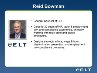 Reid Bowman General Counsel of ELT.  Close to 30 years of HR, labor & employment law, and compliance experience, primarily working with multi-state and global employers. Designs strategic ethics, wage & hour, discrimination prevention, and employment law compliance programs. 