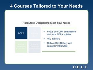 4 Courses Tailored to Your Needs Resources Designed to Meet Your Needs Focus on FCPA compliance and your FCPA policies ~60 minutes Optional UK Bribery Act content (10 Minutes) 