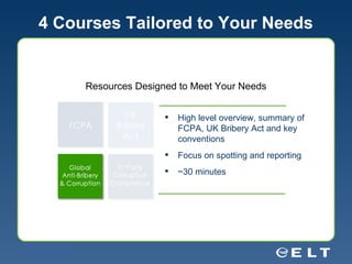4 Courses Tailored to Your Needs High level overview, summary of FCPA, UK Bribery Act and key conventions Focus on spotting and reporting ~30 minutes Resources Designed to Meet Your Needs 