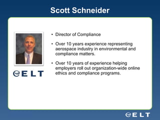 Scott Schneider Director of Compliance  Over 10 years experience representing aerospace industry in environmental and compliance matters. Over 10 years of experience helping employers roll out organization-wide online ethics and compliance programs.  