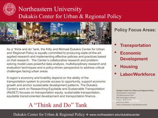 As a “think and do” tank, the Kitty and Michael Dukakis Center for Urban
and Regional Policy is equally committed to producing state-of-the-art
applied research and implementing effective policies and practices based
on that research. The Center’s collaborative research and problem-
solving model uses powerful data analysis, multidisciplinary research and
evaluation techniques and a policy-driven perspective to address critical
challenges facing urban areas.
A region’s economy and livability depend on the ability of the
transportation system to provide access to opportunity, support economic
growth and anchor sustainable development patterns. The Dukakis
Center's work on Researching Equitable and Sustainable Transportation
(ReSET) focuses on transportation equity, sustainable transportation,
equitable transit-oriented development and transportation finance.
Policy Focus Areas:
• Transportation
• Economic
Development
• Housing
• Labor/Workforce
Northeastern University
Dukakis Center for Urban & Regional Policy
Dukakis Center for Urban and Regional Policy
Northeastern University
310 Renaissance Park
360 Huntington Avenue
Boston, MA 02115
(617) 373-7870
www.northeastern.edu/dukakiscenter
A “Think and Do” Tank
Dukakis Center for Urban & Regional Policy  www.northeastern.edu/dukakiscenter
Dukakis Center for Urban & Regional Policy  www.northeastern.edu/dukakiscenter
 