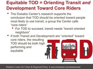 Dukakis Center for Urban & Regional Policy  www.northeastern.edu/dukakiscenter
• The Dukakis Center’s research supports the
conclusion that TOD should be oriented toward people
most likely to use transit, a group the Center calls
“core riders”
• For TOD to succeed, transit needs “transit oriented
neighbors”
• If both Transit and Development are “oriented” toward
core riders, the resulting
TOD should be both high
performing and
equitable
Equitable TOD = Orienting Transit and
Development Toward Core Riders
 